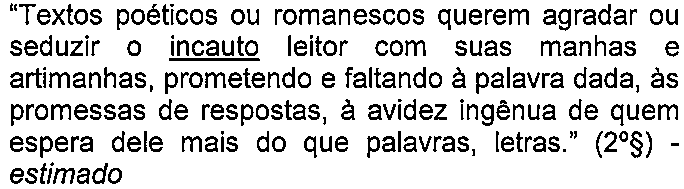 Alternativa D: “Textos poéticos ou romanescos querem agradar ou seduzir o incauto leitor com suas manhas e artimanhas, prometendo e faltando à palavra dada, às promessas de respostas, à avidez ingênua de quem espera dele mais do que palavras, letras.” (2º§) - estimado — termo sublinhado: “incauto”.
