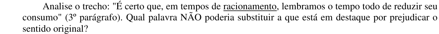 Enunciado: “Analise o trecho: "É certo que, em tempos de racionamento, lembramos o tempo todo de reduzir seu consumo" (3º parágrafo). Qual palavra NÃO poderia substituir a que está em destaque por prejudicar o sentido original?” A palavra “racionamento” aparece sublinhada.
