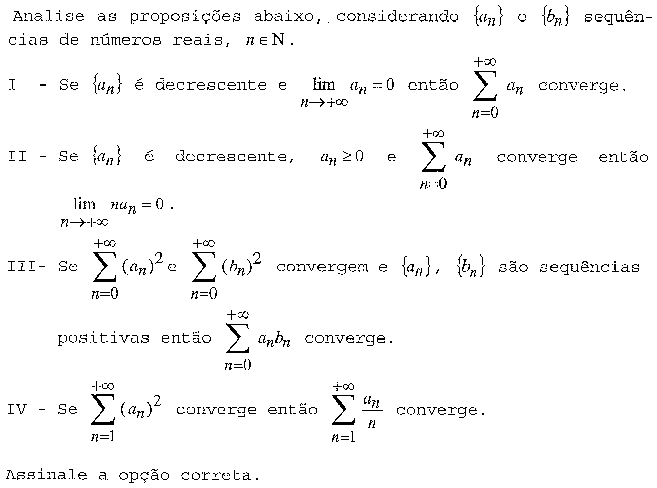 Analise as proposições abaixo, considerando {aₙ} e {bₙ} sequências de números reais, n ∈ N. I - Se {aₙ} é decrescente e lim aₙ = 0 quando n → +∞ então o somatório de n=0 a +∞ de aₙ converge. II - Se {aₙ} é decrescente, aₙ ≥ 0 e o somatório de n=0 a +∞ de aₙ converge então lim naₙ = 0 quando n → +∞. III - Se os somatórios de n=0 a +∞ de (aₙ)² e de (bₙ)² convergem e {aₙ}, {bₙ} são sequências positivas então o somatório de n=0 a +∞ de aₙbₙ converge. IV - Se o somatório de n=1 a +∞ de (aₙ)² converge então o somatório de n=1 a +∞ de aₙ/n converge. Assinale a opção correta.
