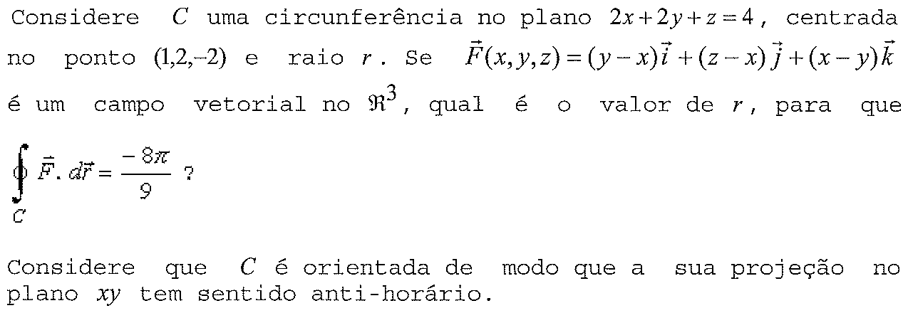 Considere C uma circunferência no plano 2x + 2y + z = 4, centrada no ponto (1,2,−2) e raio r. Se F(x,y,z) = (y − x)i + (z − x)j + (x − y)k é um campo vetorial no ℜ³, qual é o valor de r, para que a integral de linha fechada sobre C de F·dr seja igual a −8π/9? Considere que C é orientada de modo que a sua projeção no plano xy tem sentido anti-horário.