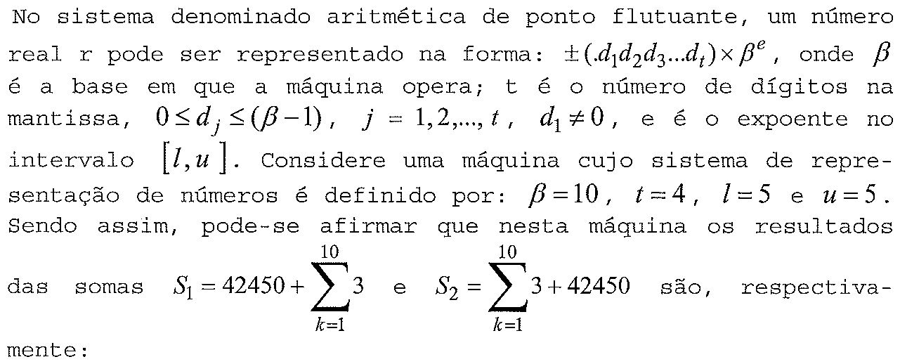 No sistema denominado aritmética de ponto flutuante, um número real r pode ser representado na forma: ±(.d₁d₂d₃...dₜ) × βᵉ, onde β é a base em que a máquina opera; t é o número de dígitos na mantissa, 0 ≤ dⱼ ≤ (β − 1), j = 1,2,...,t, d₁ ≠ 0, e é o expoente no intervalo [l, u]. Considere uma máquina cujo sistema de representação de números é definido por: β = 10, t = 4, l = 5 e u = 5. Sendo assim, pode-se afirmar que nesta máquina os resultados das somas S₁ = 42450 + somatório de k=1 a 10 de 3 e S₂ = somatório de k=1 a 10 de 3 + 42450 são, respectivamente:
