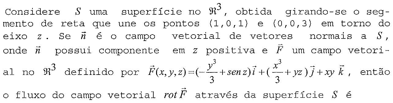 Considere S uma superfície no ℜ³, obtida girando-se o segmento de reta que une os pontos (1,0,1) e (0,0,3) em torno do eixo z. Se n é o campo vetorial de vetores normais a S, onde n possui componente em z positiva e F um campo vetorial no ℜ³ definido por F(x,y,z) = (−y³/3 + sen z)i + (x³/3 + yz)j + xy k, então o fluxo do campo vetorial rot F através da superfície S é