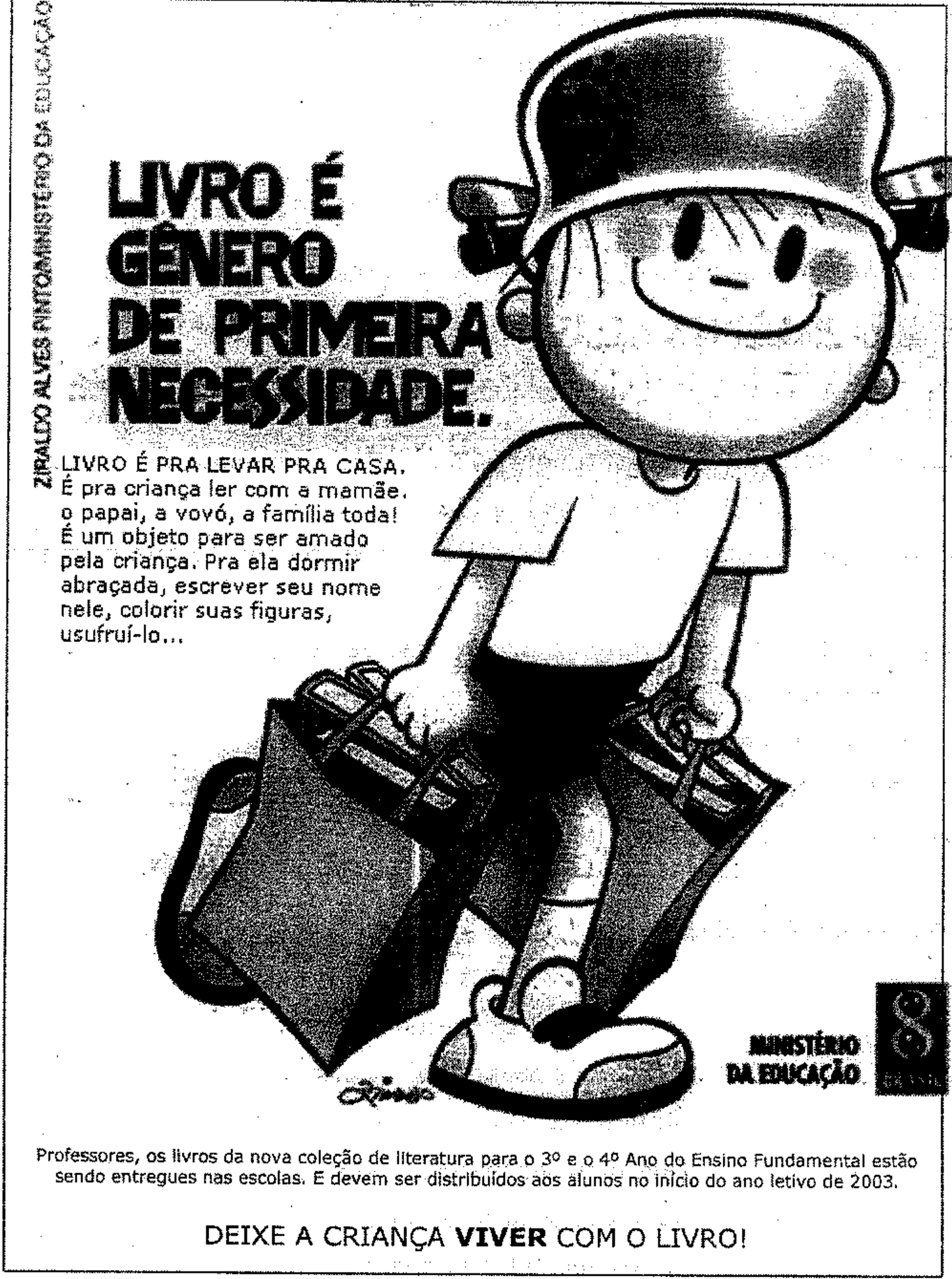 Cartaz de campanha do Ministério da Educação com desenho de Ziraldo: um menino sorridente de capacete carrega duas sacolas cheias de livros. Textos do cartaz: “LIVRO É GÊNERO DE PRIMEIRA NECESSIDADE.” “LIVRO É PRA LEVAR PRA CASA. É pra criança ler com a mamãe, o papai, a vovó, a família toda! É um objeto para ser amado pela criança. Pra ela dormir abraçada, escrever seu nome nele, colorir suas figuras, usufruí-lo...” Na lateral: “ZIRALDO ALVES PINTO/MINISTÉRIO DA EDUCAÇÃO”. Logotipo do Ministério da Educação. Rodapé: “Professores, os livros da nova coleção de literatura para o 3º e o 4º Ano do Ensino Fundamental estão sendo entregues nas escolas. E devem ser distribuídos aos alunos no início do ano letivo de 2003.” “DEIXE A CRIANÇA VIVER COM O LIVRO!”