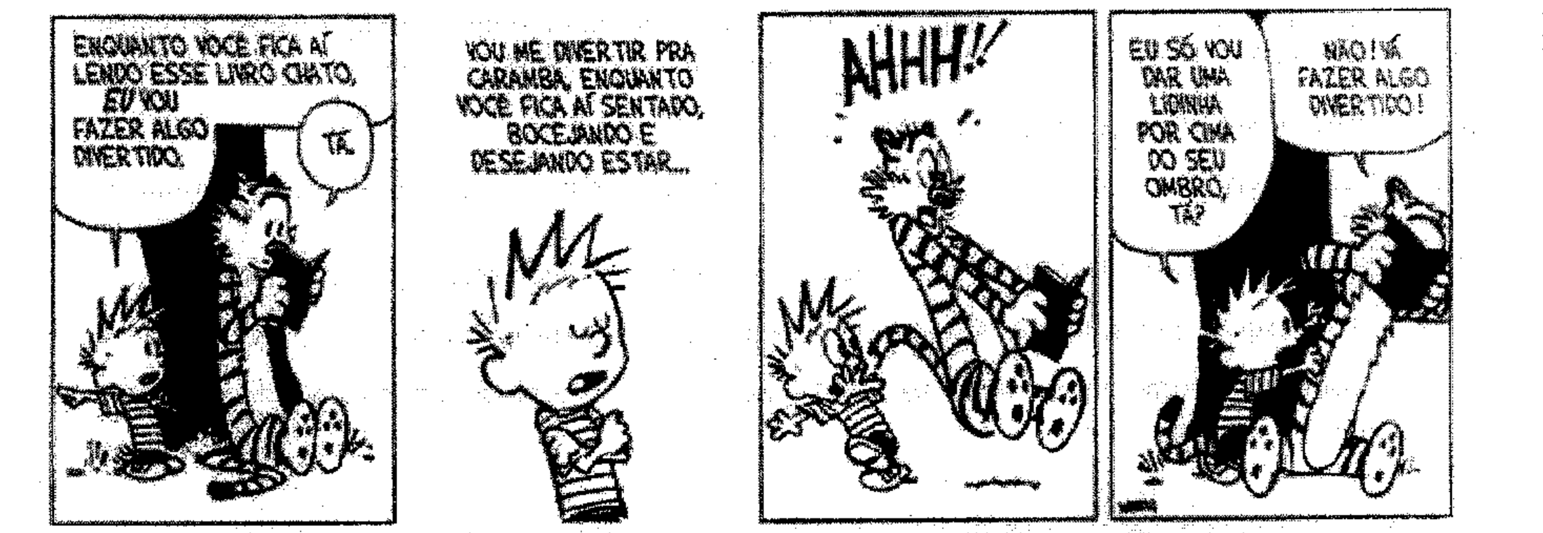 Tira de Calvin e Haroldo em quatro quadrinhos. 1: Haroldo lê um livro sentado sob uma árvore; Calvin diz: “Enquanto você fica aí lendo esse livro chato, eu vou fazer algo divertido.” Haroldo: “Tá.” 2: Calvin, de braços cruzados: “Vou me divertir pra caramba, enquanto você fica aí sentado, bocejando e desejando estar...” 3: Calvin volta correndo e Haroldo se assusta: “AHHH!!” 4: Calvin, encostado em Haroldo, que segura o livro no alto: “Eu só vou dar uma lidinha por cima do seu ombro, tá?” Haroldo: “Não! Vá fazer algo divertido!”