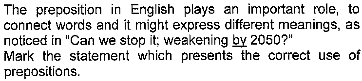 Texto do enunciado: The preposition in English plays an important role, to connect words and it might express different meanings, as noticed in "Can we stop it; weakening by 2050?" Mark the statement which presents the correct use of prepositions. — com a palavra "by" sublinhada.