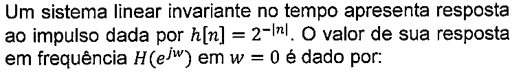 Texto do enunciado: Um sistema linear invariante no tempo apresenta resposta ao impulso dada por h[n] = 2 elevado a menos módulo de n. O valor de sua resposta em frequência H(e elevado a jw) em w = 0 é dado por:
