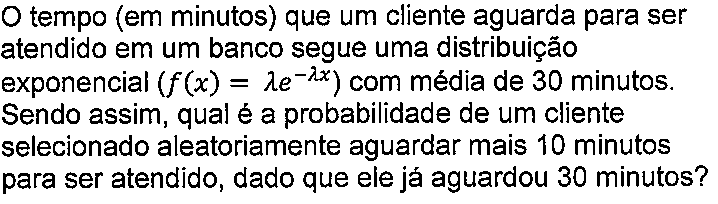 Texto do enunciado: O tempo (em minutos) que um cliente aguarda para ser atendido em um banco segue uma distribuição exponencial (f(x) = lambda vezes e elevado a menos lambda x) com média de 30 minutos. Sendo assim, qual é a probabilidade de um cliente selecionado aleatoriamente aguardar mais 10 minutos para ser atendido, dado que ele já aguardou 30 minutos?