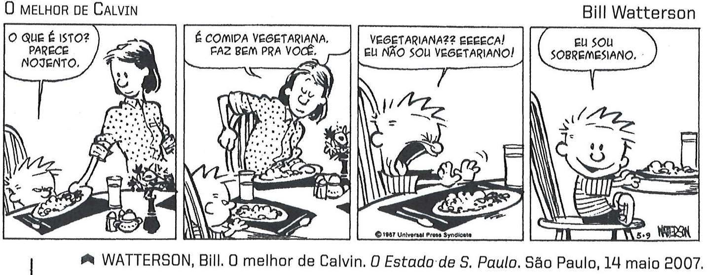 Tira em quatro quadrinhos de Calvin, de Bill Watterson, com o título “O melhor de Calvin”. 1º quadrinho: Calvin, sentado à mesa, olha o prato que a mãe coloca à sua frente e diz: “O que é isto? Parece nojento.” 2º: a mãe, de pé junto à mesa, responde: “É comida vegetariana. Faz bem pra você.” 3º: Calvin, com a boca muito aberta e as mãos erguidas diante do prato, diz: “Vegetariana?? Eeeeca! Eu não sou vegetariano!” 4º: Calvin, sentado na cadeira, diz: “Eu sou sobremesiano.” Abaixo da tira: WATTERSON, Bill. O melhor de Calvin. O Estado de S. Paulo. São Paulo, 14 maio 2007.