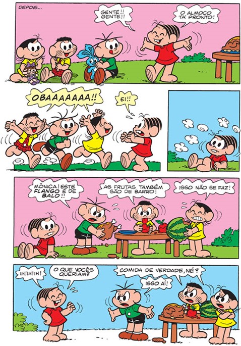 História em quadrinhos da Turma da Mônica, em quatro faixas. 1ª faixa: “Depois...”; Magali, Cascão e Cebolinha estão sentados na grama e Mônica, de braços abertos ao lado de uma mesa com comida, diz: “Gente!! Gente!! O almoço tá pronto!” 2ª faixa, à esquerda: os três correm gritando “Obaaaaaaa!!” e passam por Mônica, que diz “Ei!!”; à direita: Mônica sentada no chão. 3ª faixa: Mônica sentada no chão; Cebolinha, segurando um frango, diz: “Mônica! Este flango é de balo!!”; Cascão, com uma fruta na boca, diz: “As frutas também são de barro!”; Magali, segurando uma melancia, diz: “Isso não se faz!”. 4ª faixa: Mônica diz “Ih! Ih! Ih!” e “O que vocês queriam?”; Cebolinha diz “Comida de verdade, né?” e outro personagem, junto à mesa com a comida, diz “Isso aí!”.