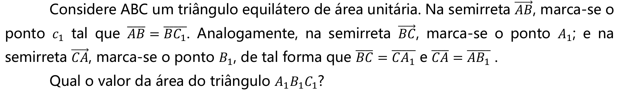 Considere ABC um triângulo equilátero de área unitária. Na semirreta AB (com seta), marca-se o ponto c₁ tal que o segmento AB é igual ao segmento BC₁. Analogamente, na semirreta BC (com seta), marca-se o ponto A₁; e na semirreta CA (com seta), marca-se o ponto B₁, de tal forma que o segmento BC é igual ao segmento CA₁ e o segmento CA é igual ao segmento AB₁. Qual o valor da área do triângulo A₁B₁C₁?