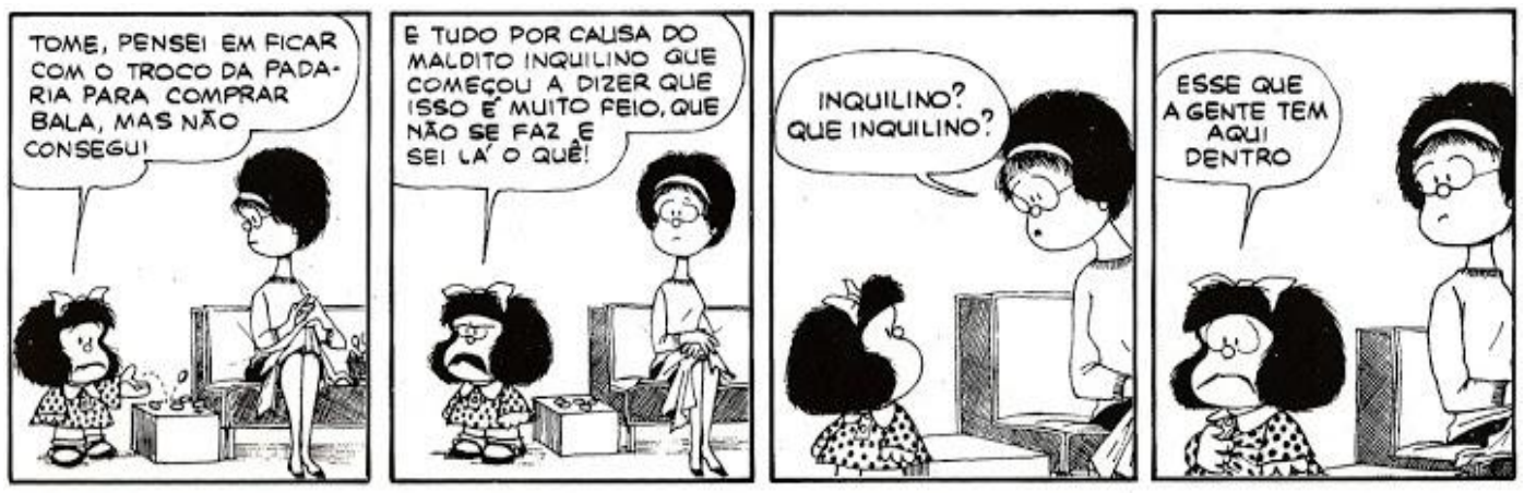 Tirinha da Mafalda em quatro quadrinhos. 1º quadrinho: Mafalda, diante da mãe, que está sentada costurando, diz: “Tome, pensei em ficar com o troco da padaria para comprar bala, mas não consegui”. 2º quadrinho: Mafalda, de cara fechada, diz: “É tudo por causa do maldito inquilino que começou a dizer que isso é muito feio, que não se faz e sei lá o quê!”. 3º quadrinho: a mãe pergunta: “Inquilino? Que inquilino?”. 4º quadrinho: Mafalda responde: “Esse que a gente tem aqui dentro”.