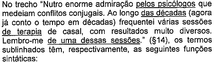 Enunciado da questão com termos sublinhados. Texto: No trecho “Nutro enorme admiração pelos psicólogos que medeiam conflitos conjugais. Ao longo das décadas (agora já conto o tempo em décadas) frequentei várias sessões de terapia de casal, com resultados muito diversos. Lembro-me de uma dessas sessões.” (§14), os termos sublinhados têm, respectivamente, as seguintes funções sintáticas: Termo(s) sublinhado(s) no original: pelos psicólogos; das décadas; de terapia; de uma dessas sessões.