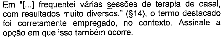 Enunciado da questão com termos sublinhados. Texto: Em “[...] frequentei várias sessões de terapia de casal, com resultados muito diversos.” (§14), o termo destacado foi corretamente empregado, no contexto. Assinale a opção em que isso também ocorre. Termo(s) sublinhado(s) no original: sessões.