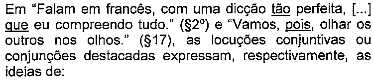 Enunciado da questão com termos sublinhados. Texto: Em “Falam em francês, com uma dicção tão perfeita, [...] que eu compreendo tudo.” (§2º) e “Vamos, pois, olhar os outros nos olhos.” (§17), as locuções conjuntivas ou conjunções destacadas expressam, respectivamente, as ideias de: Termo(s) sublinhado(s) no original: tão; que; pois.