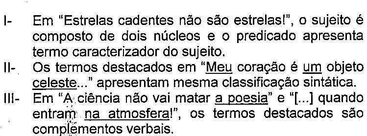 Afirmativas com termos sublinhados. Texto: I- Em “Estrelas cadentes não são estrelas!”, o sujeito é composto de dois núcleos e o predicado apresenta termo caracterizador do sujeito.
II- Os termos destacados em “Meu coração é um objeto celeste...” apresentam mesma classificação sintática.
III- Em “A ciência não vai matar a poesia” e “[...] quando entram na atmosfera!”, os termos destacados são complementos verbais. Termo(s) sublinhado(s) no original: Meu; um; celeste; a poesia; na atmosfera.