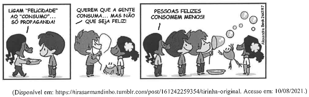 Texto V: tirinha de Armandinho (Alexandre Beck) em três quadros. 1º: uma menina segurando uma bacia diz a Armandinho: “Ligam ‘felicidade’ ao ‘consumo’... só propaganda!”. 2º: personagem segurando um aro de bolhas de sabão diz: “Querem que a gente consuma... mas não que seja feliz!”. 3º: as crianças fazem bolhas de sabão com um sapo ao lado e uma delas diz: “Pessoas felizes consomem menos!”. Fonte: (Disponível em: https://tirasarmandinho.tumblr.com/post/161242259354/tirinha-original. Acesso em: 10/08/2021.)