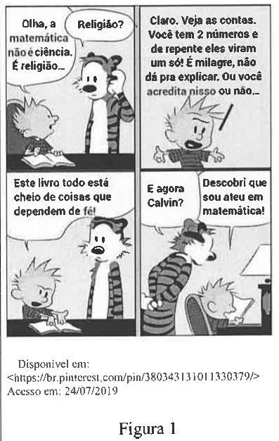 Figura 1: tirinha de Calvin e Haroldo em quatro quadros. Calvin: “Olha, a matemática não é ciência. É religião...” Haroldo: “Religião?” Calvin: “Claro. Veja as contas. Você tem 2 números e de repente eles viram um só! É milagre, não dá pra explicar. Ou você acredita nisso ou não...” Calvin: “Este livro todo está cheio de coisas que dependem de fé!” Haroldo: “E agora Calvin?” Calvin: “Descobri que sou ateu em matemática!” Fonte impressa: Disponível em: <https://br.pinterest.com/pin/380343131011330379/> Acesso em: 24/07/2019.