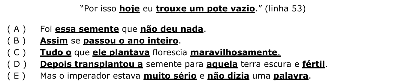 Frase “Por isso hoje eu trouxe um pote vazio.” com as palavras hoje e trouxe um pote vazio em negrito sublinhado, seguida das alternativas A a E com trechos em negrito sublinhado: (A) essa semente / não deu nada; (B) Assim / passou o ano inteiro; (C) Tudo o / ele plantava / maravilhosamente; (D) Depois transplantou a / aquela / fértil; (E) muito sério / não dizia / palavra.