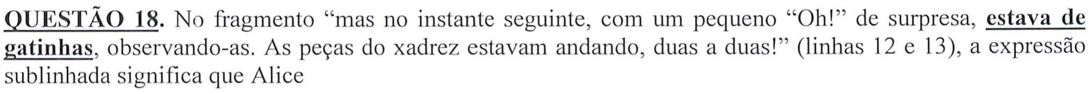 Comando da questão: No fragmento “mas no instante seguinte, com um pequeno “Oh!” de surpresa, estava de gatinhas, observando-as. As peças do xadrez estavam andando, duas a duas!” (linhas 12 e 13), a expressão sublinhada significa que Alice — a expressão “estava de gatinhas” aparece sublinhada e em negrito.