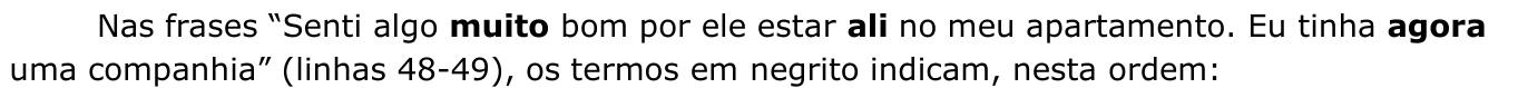 Enunciado: Nas frases “Senti algo muito bom por ele estar ali no meu apartamento. Eu tinha agora uma companhia” (linhas 48-49), os termos em negrito indicam, nesta ordem: — palavras em negrito: “muito”, “ali” e “agora”.