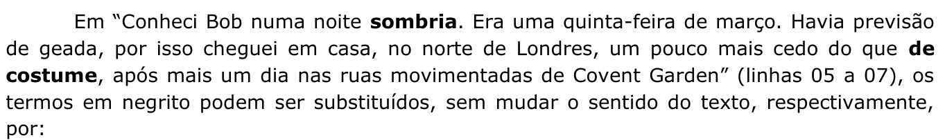 Enunciado: Em “Conheci Bob numa noite sombria. Era uma quinta-feira de março. Havia previsão de geada, por isso cheguei em casa, no norte de Londres, um pouco mais cedo do que de costume, após mais um dia nas ruas movimentadas de Covent Garden” (linhas 05 a 07), os termos em negrito podem ser substituídos, sem mudar o sentido do texto, respectivamente, por: — termos em negrito: “sombria” e “de costume”.