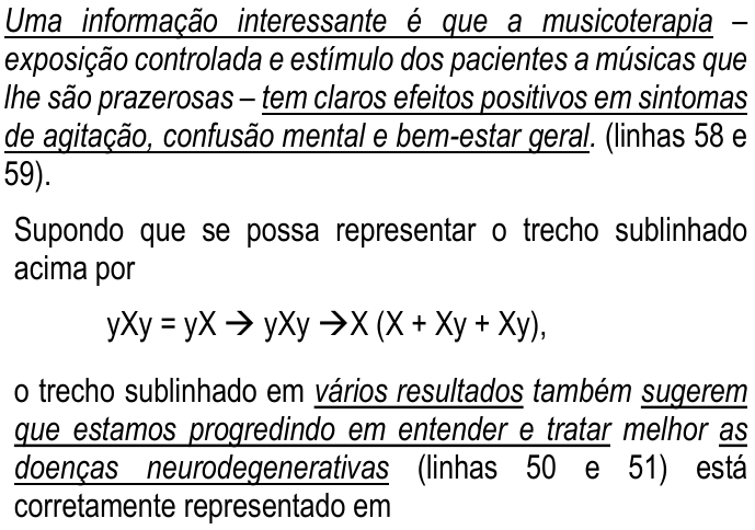 Trecho do enunciado com sublinhados. Citação (linhas 58 e 59): 'Uma informação interessante é que a musicoterapia' (sublinhado) '– exposição controlada e estímulo dos pacientes a músicas que lhe são prazerosas –' (sem sublinhado) 'tem claros efeitos positivos em sintomas de agitação, confusão mental e bem-estar geral' (sublinhado). (linhas 58 e 59). Supondo que se possa representar o trecho sublinhado acima por yXy = yX → yXy →X (X + Xy + Xy), o trecho sublinhado em 'vários resultados' (sublinhado) 'também' (sem sublinhado) 'sugerem que estamos progredindo em entender e tratar' (sublinhado) 'melhor' (sem sublinhado) 'as doenças neurodegenerativas' (sublinhado) (linhas 50 e 51) está corretamente representado em