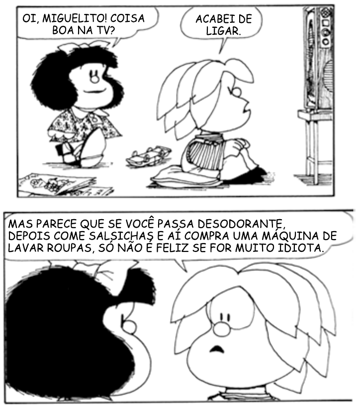 Tira da Mafalda em dois quadrinhos. No primeiro, Mafalda pergunta: “Oi, Miguelito! Coisa boa na TV?”; Miguelito, sentado no chão diante do televisor, responde: “Acabei de ligar.” No segundo, Miguelito diz: “Mas parece que se você passa desodorante, depois come salsichas e aí compra uma máquina de lavar roupas, só não é feliz se for muito idiota.”, enquanto Mafalda o observa.