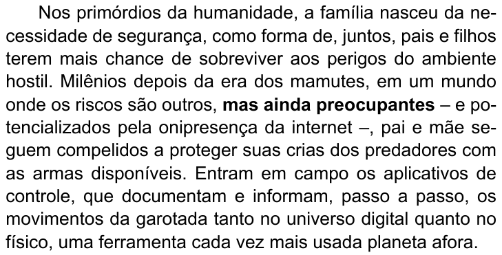 Primeiro parágrafo do texto: “Nos primórdios da humanidade, a família nasceu da necessidade de segurança, como forma de, juntos, pais e filhos terem mais chance de sobreviver aos perigos do ambiente hostil. Milênios depois da era dos mamutes, em um mundo onde os riscos são outros, mas ainda preocupantes – e potencializados pela onipresença da internet –, pai e mãe seguem compelidos a proteger suas crias dos predadores com as armas disponíveis. Entram em campo os aplicativos de controle, que documentam e informam, passo a passo, os movimentos da garotada tanto no universo digital quanto no físico, uma ferramenta cada vez mais usada planeta afora.” (destaque em negrito: “mas ainda preocupantes”)