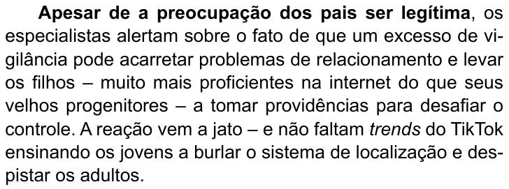 Terceiro parágrafo do texto: “Apesar de a preocupação dos pais ser legítima, os especialistas alertam sobre o fato de que um excesso de vigilância pode acarretar problemas de relacionamento e levar os filhos – muito mais proficientes na internet do que seus velhos progenitores – a tomar providências para desafiar o controle. A reação vem a jato – e não faltam trends do TikTok ensinando os jovens a burlar o sistema de localização e despistar os adultos.” (destaque em negrito: “Apesar de a preocupação dos pais ser legítima”)