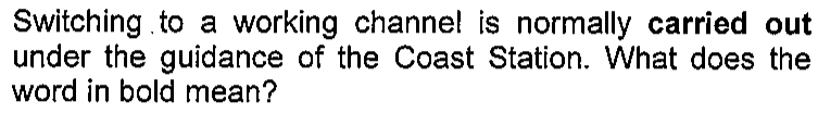 Enunciado: Switching to a working channel is normally carried out under the guidance of the Coast Station. What does the word in bold mean? — a expressão carried out aparece em negrito.