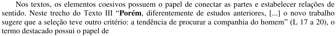 Nos textos, os elementos coesivos possuem o papel de conectar as partes e estabelecer relações de sentido. Neste trecho do Texto III “Porém, diferentemente de estudos anteriores, [...] o novo trabalho sugere que a seleção teve outro critério: a tendência de procurar a companhia do homem” (L 17 a 20), o termo destacado possui o papel de — com a palavra “Porém” em negrito.