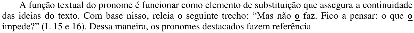 A função textual do pronome é funcionar como elemento de substituição que assegura a continuidade das ideias do texto. Com base nisso, releia o seguinte trecho: “Mas não o faz. Fico a pensar: o que o impede?” (L 15 e 16). Dessa maneira, os pronomes destacados fazem referência — com o “o” de “não o faz” e o segundo “o” de “o que o impede” em negrito e sublinhados.