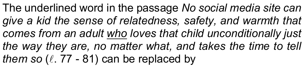 Comando da questão 11: The underlined word in the passage “No social media site can give a kid the sense of relatedness, safety, and warmth that comes from an adult who loves that child unconditionally just the way they are, no matter what, and takes the time to tell them so” (ℓ. 77 - 81) can be replaced by — a palavra sublinhada é “who”.