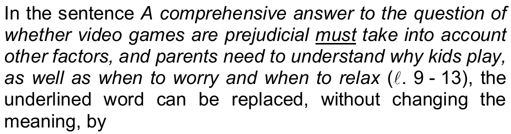 Comando da questão 12: In the sentence “A comprehensive answer to the question of whether video games are prejudicial must take into account other factors, and parents need to understand why kids play, as well as when to worry and when to relax” (ℓ. 9 - 13), the underlined word can be replaced, without changing the meaning, by — a palavra sublinhada é “must”.