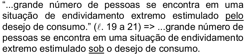Alternativa b) da questão 42: “...grande número de pessoas se encontra em uma situação de endividamento extremo estimulado pelo desejo de consumo.” (ℓ. 19 a 21) => ...grande número de pessoas se encontra em uma situação de endividamento extremo estimulado sob o desejo de consumo. Sublinhados: “pelo” e “sob”.
