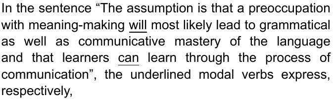 In the sentence “The assumption is that a preoccupation with meaning-making will most likely lead to grammatical as well as communicative mastery of the language and that learners can learn through the process of communication”, the underlined modal verbs express, respectively, (palavras “will” e “can” sublinhadas)