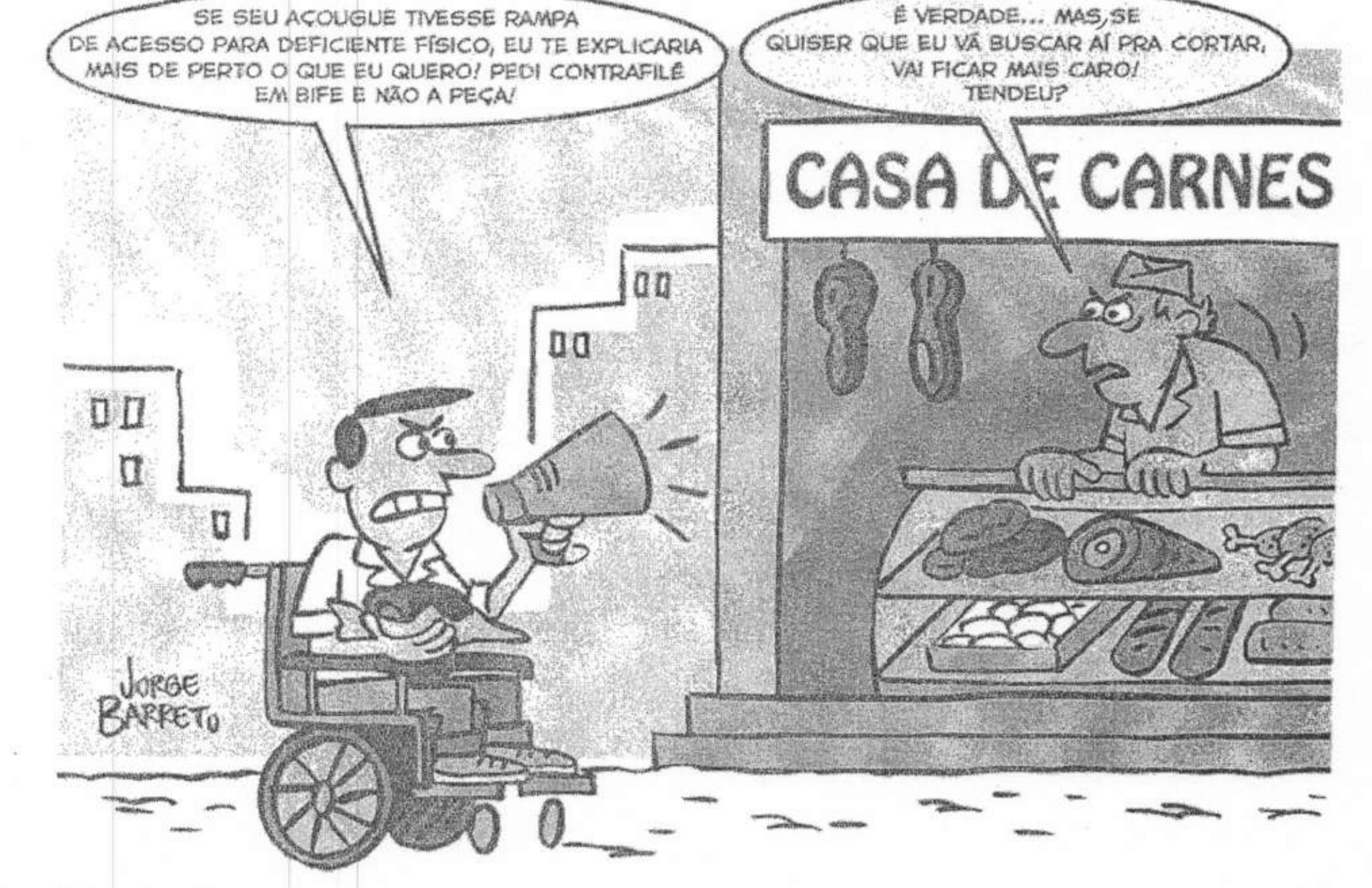 Charge assinada por Jorge Barreto. Um homem em cadeira de rodas, na calçada diante de um degrau, fala com um megafone em direção a uma loja com a placa “CASA DE CARNES”. Balão do cadeirante: “SE SEU AÇOUGUE TIVESSE RAMPA DE ACESSO PARA DEFICIENTE FÍSICO, EU TE EXPLICARIA MAIS DE PERTO O QUE EU QUERO! PEDI CONTRAFILÉ EM BIFE E NÃO A PEÇA!”. O açougueiro, atrás do balcão, de cara fechada, responde: “É VERDADE... MAS, SE QUISER QUE EU VÁ BUSCAR AÍ PRA CORTAR, VAI FICAR MAIS CARO! TENDEU?”. O cadeirante segura uma peça de carne no colo.