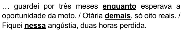 … guardei por três meses enquanto esperava a oportunidade da moto. / Otária demais, só oito reais. / Fiquei nessa angústia, duas horas perdida. Expressões destacadas: “enquanto”, “demais”, “nessa”.