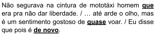 Não segurava na cintura de mototáxi homem que era pra não dar liberdade. / … até arde o olho, mas é um sentimento gostoso de quase voar. / Eu disse que pois é de novo. Expressões destacadas: “que”, “quase”, “de novo”.