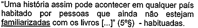 “Uma história assim pode acontecer em qualquer país habitado por pessoas que ainda não estejam familiarizadas com os livros [...]” (5º§) - habituadas. Palavra sublinhada: “familiarizadas”.