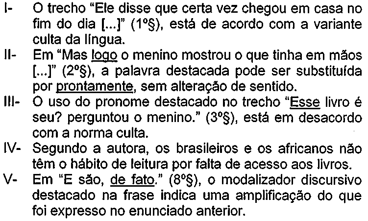 Afirmativas: I- O trecho “Ele disse que certa vez chegou em casa no fim do dia [...]” (1º§), está de acordo com a variante culta da língua. II- Em “Mas logo o menino mostrou o que tinha em mãos [...]” (2º§), a palavra destacada pode ser substituída por prontamente, sem alteração de sentido (sublinhados: “logo” e “prontamente”). III- O uso do pronome destacado no trecho “Esse livro é seu? perguntou o menino.” (3º§), está em desacordo com a norma culta (sublinhado: “Esse”). IV- Segundo a autora, os brasileiros e os africanos não têm o hábito de leitura por falta de acesso aos livros. V- Em “E são, de fato.” (8º§), o modalizador discursivo destacado na frase indica uma amplificação do que foi expresso no enunciado anterior (sublinhado: “de fato”).