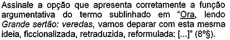 Comando da questão: Assinale a opção que apresenta corretamente a função argumentativa do termo sublinhado em “Ora, lendo Grande sertão: veredas, vamos deparar com esta mesma ideia, ficcionalizada, retraduzida, reformulada: [...]” (8º§). A palavra “Ora” está sublinhada.