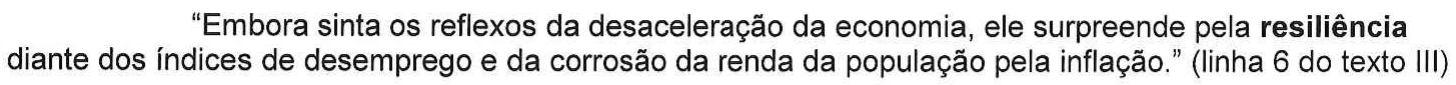 Trecho entre aspas: “Embora sinta os reflexos da desaceleração da economia, ele surpreende pela resiliência diante dos índices de desemprego e da corrosão da renda da população pela inflação.” (linha 6 do texto III), com a palavra “resiliência” em negrito.