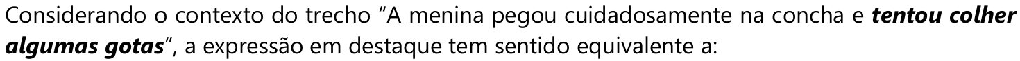 Comando da questão: Considerando o contexto do trecho “A menina pegou cuidadosamente na concha e tentou colher algumas gotas”, a expressão em destaque tem sentido equivalente a: — a expressão “tentou colher algumas gotas” está em negrito e itálico.