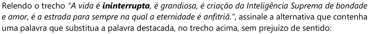 Comando da questão: Relendo o trecho “A vida é ininterrupta, é grandiosa, é criação da Inteligência Suprema de bondade e amor, é a estrada para sempre na qual a eternidade é anfitriã.”, assinale a alternativa que contenha uma palavra que substitua a palavra destacada, no trecho acima, sem prejuízo de sentido: — o trecho está em itálico e a palavra “ininterrupta” está em negrito.