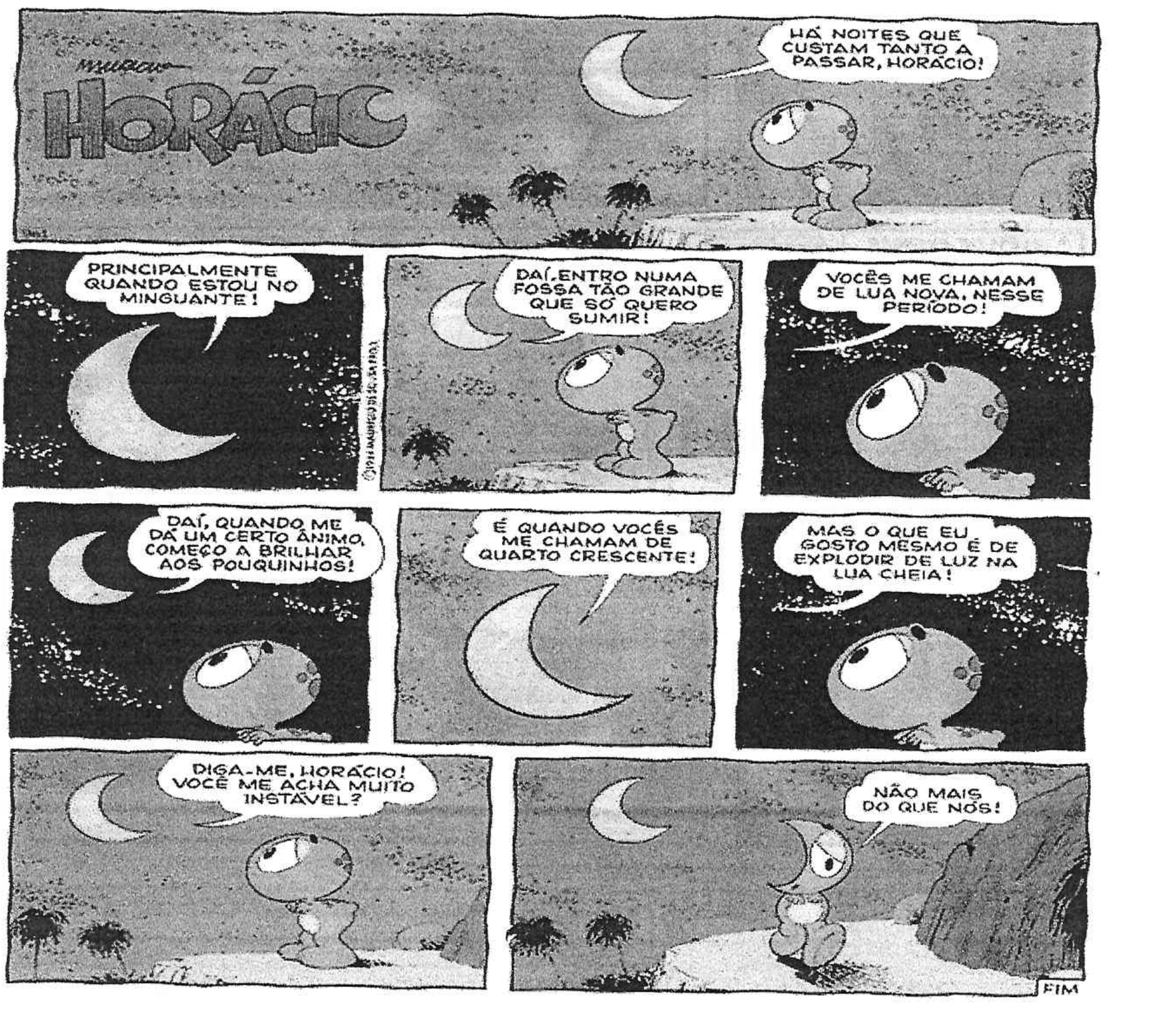 Tirinha de Horácio em 9 quadros. A lua diz: “Há noites que custam tanto a passar, Horácio!”; “Principalmente quando estou no minguante!”; “Daí, entro numa fossa tão grande que só quero sumir!”; “Vocês me chamam de lua nova, nesse período!”; “Daí, quando me dá um certo ânimo, começo a brilhar aos pouquinhos!”; “É quando vocês me chamam de quarto crescente!”; “Mas o que eu gosto mesmo é de explodir de luz na lua cheia!”; “Diga-me, Horácio! Você me acha muito instável?”. No último quadro, Horácio, com expressão abatida, responde: “Não mais do que nós!”.