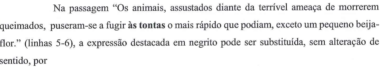 Na passagem “Os animais, assustados diante da terrível ameaça de morrerem queimados, puseram-se a fugir às tontas o mais rápido que podiam, exceto um pequeno beija-flor.” (linhas 5-6), a expressão destacada em negrito pode ser substituída, sem alteração de sentido, por — no original, a expressão “às tontas” está em negrito.