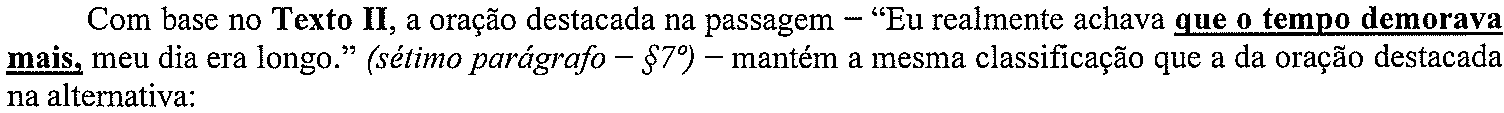 Com base no Texto II, a oração destacada na passagem – “Eu realmente achava que o tempo demorava mais, meu dia era longo.” (sétimo parágrafo – §7º) – mantém a mesma classificação que a da oração destacada na alternativa: (oração destacada em negrito e sublinhado: “que o tempo demorava mais,”)