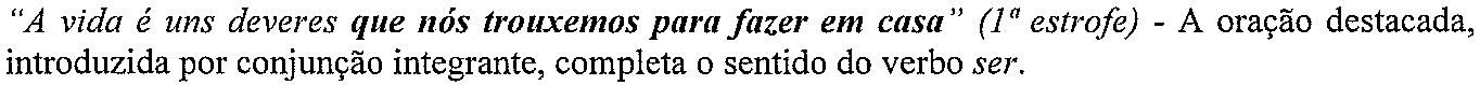 “A vida é uns deveres que nós trouxemos para fazer em casa” (1ª estrofe) - A oração destacada, introduzida por conjunção integrante, completa o sentido do verbo ser. (trecho em destaque, em negrito: “que nós trouxemos para fazer em casa”)