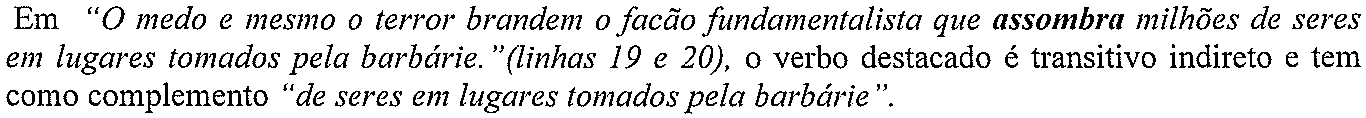 Em “O medo e mesmo o terror brandem o facão fundamentalista que assombra milhões de seres em lugares tomados pela barbárie.”(linhas 19 e 20), o verbo destacado é transitivo indireto e tem como complemento “de seres em lugares tomados pela barbárie”. (verbo destacado em negrito: “assombra”)